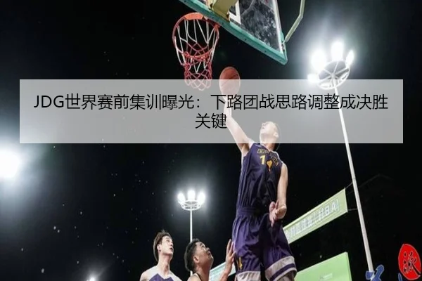 JDG世界赛前集训曝光：下路团战思路调整成决胜关键 - JIUYOUSPORTS